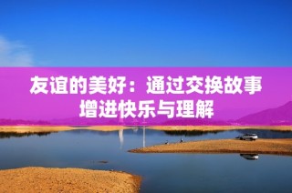 友谊的美好：通过交换故事增进快乐与理解