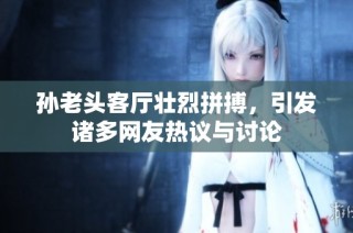 孙老头客厅壮烈拼搏，引发诸多网友热议与讨论