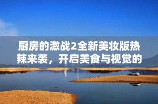 厨房的激战2全新美妆版热辣来袭，开启美食与视觉的双重盛宴