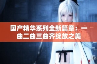 国产精华系列全新篇章：一曲二曲三曲齐绽放之美