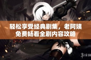 轻松享受经典剧集，老阿姨免费畅看全剧内容攻略