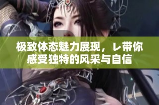 极致体态魅力展现，レ带你感受独特的风采与自信