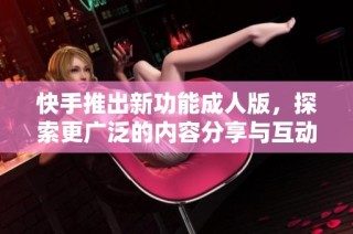 快手推出新功能成人版，探索更广泛的内容分享与互动体验