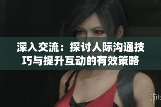 深入交流：探讨人际沟通技巧与提升互动的有效策略