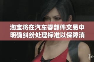 淘宝将在汽车零部件交易中明确纠纷处理标准以保障消费者权益