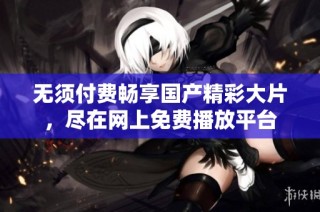 无须付费畅享国产精彩大片，尽在网上免费播放平台