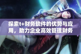 探索t+财务软件的优势与应用，助力企业高效管理财务流程