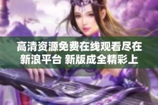 高清资源免费在线观看尽在新浪平台 新版成全精彩上映
