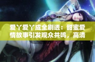 爱丫爱丫成全剧透：甜蜜爱情故事引发观众共鸣，高清播放尽享视觉盛宴