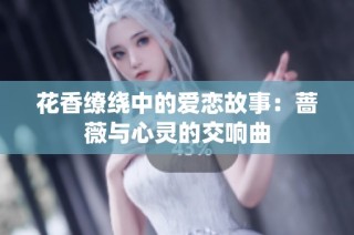 花香缭绕中的爱恋故事：蔷薇与心灵的交响曲