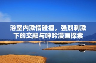 浴室内激情碰撞，强烈刺激下的交融与呻吟漫画探索