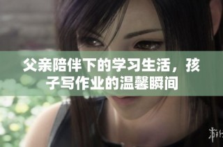 父亲陪伴下的学习生活，孩子写作业的温馨瞬间