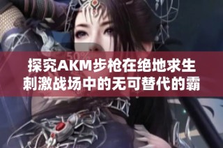 探究AKM步枪在绝地求生刺激战场中的无可替代的霸主地位