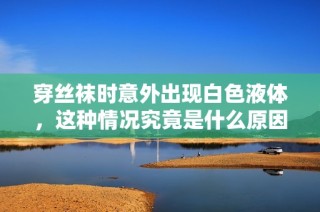 穿丝袜时意外出现白色液体，这种情况究竟是什么原因造成的
