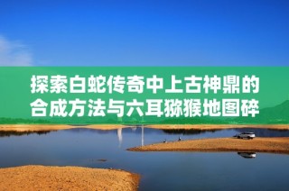 探索白蛇传奇中上古神鼎的合成方法与六耳猕猴地图碎片获取攻略