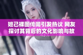 妲己裸图传闻引发热议 网友探讨其背后的文化影响与故事