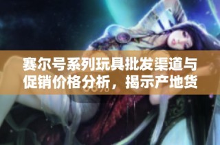 赛尔号系列玩具批发渠道与促销价格分析，揭示产地货源详情