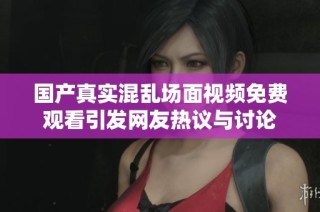 国产真实混乱场面视频免费观看引发网友热议与讨论