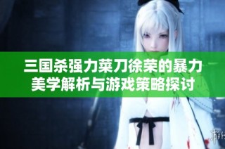 三国杀强力菜刀徐荣的暴力美学解析与游戏策略探讨