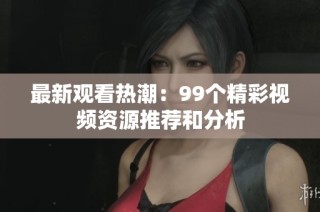 最新观看热潮：99个精彩视频资源推荐和分析