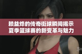 赖益烨的传奇街球瞬间揭示夏季篮球赛的新变革与魅力