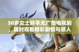 50岁女士畅享无广告电视剧，随时观看精彩剧情与感人故事