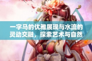 一字马的优雅展现与水流的灵动交融，探索艺术与自然的奇妙结合