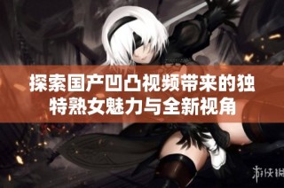 探索国产凹凸视频带来的独特熟女魅力与全新视角