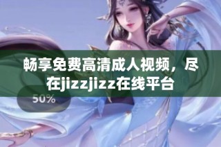 畅享免费高清成人视频，尽在jizzjizz在线平台
