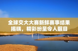 全球交大大赛新鲜赛事结果揭晓，精彩纷呈令人瞩目