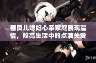 善良儿媳妇心系家庭展现温情，照亮生活中的点滴关爱与奉献