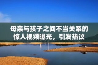 母亲与孩子之间不当关系的惊人视频曝光，引发热议