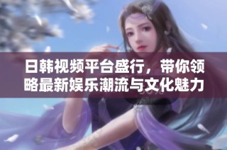 日韩视频平台盛行，带你领略最新娱乐潮流与文化魅力