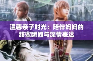 温馨亲子时光：陪伴妈妈的甜蜜瞬间与深情表达