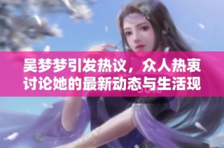 吴梦梦引发热议，众人热衷讨论她的最新动态与生活现状