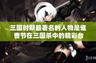 三国时期最著名的人物是谁 曹节在三国杀中的精彩台词解析