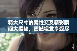 特大尺寸的男性交叉精彩瞬间大揭秘，震撼视觉享受尽在其中
