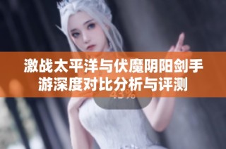 激战太平洋与伏魔阴阳剑手游深度对比分析与评测