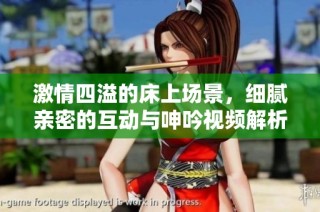 激情四溢的床上场景，细腻亲密的互动与呻吟视频解析