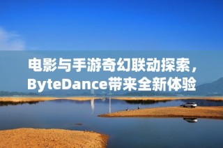电影与手游奇幻联动探索，ByteDance带来全新体验与惊喜