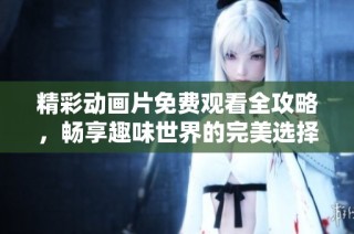 精彩动画片免费观看全攻略，畅享趣味世界的完美选择