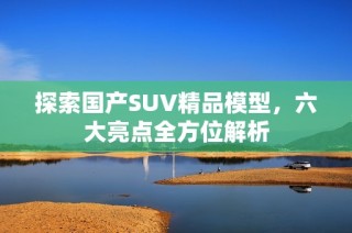 探索国产SUV精品模型，六大亮点全方位解析