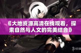 《大地资源高清在线观看，探索自然与人文的完美结合》