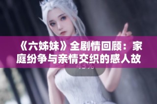 《六姊妹》全剧情回顾：家庭纷争与亲情交织的感人故事完整呈现