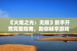《火炬之光：无限》新手开荒完整指南，助你畅享游戏乐趣