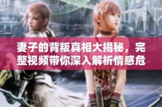 妻子的背叛真相大揭秘，完整视频带你深入解析情感危机