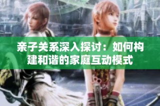 亲子关系深入探讨：如何构建和谐的家庭互动模式