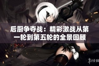 后厨争夺战：精彩激战从第一轮到第五轮的全景回顾