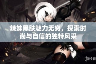 辣妹黑肤魅力无穷，探索时尚与自信的独特风采