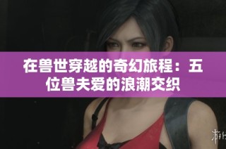 在兽世穿越的奇幻旅程：五位兽夫爱的浪潮交织